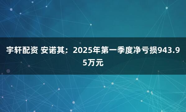 宇轩配资 安诺其：2025年第一季度净亏损943.95万元