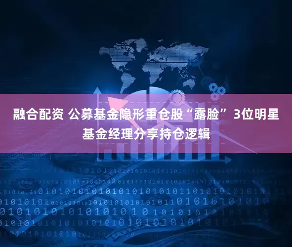 融合配资 公募基金隐形重仓股“露脸” 3位明星基金经理分享持仓逻辑