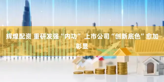 辉煌配资 重研发强“内功” 上市公司“创新底色”愈加彰显