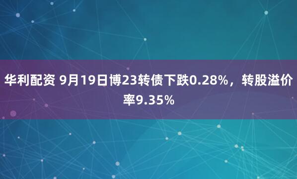 华利配资 9月19日博23转债下跌0.28%，转股溢价率9.35%