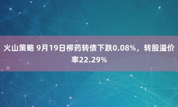 火山策略 9月19日柳药转债下跌0.08%，转股溢价率22.29%