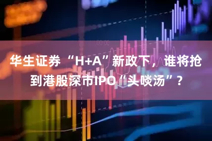 华生证券 “H+A”新政下，谁将抢到港股深市IPO“头啖汤”？