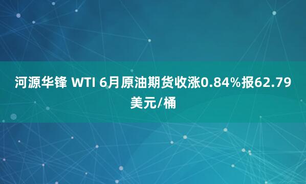 河源华锋 WTI 6月原油期货收涨0.84%报62.79美元/桶