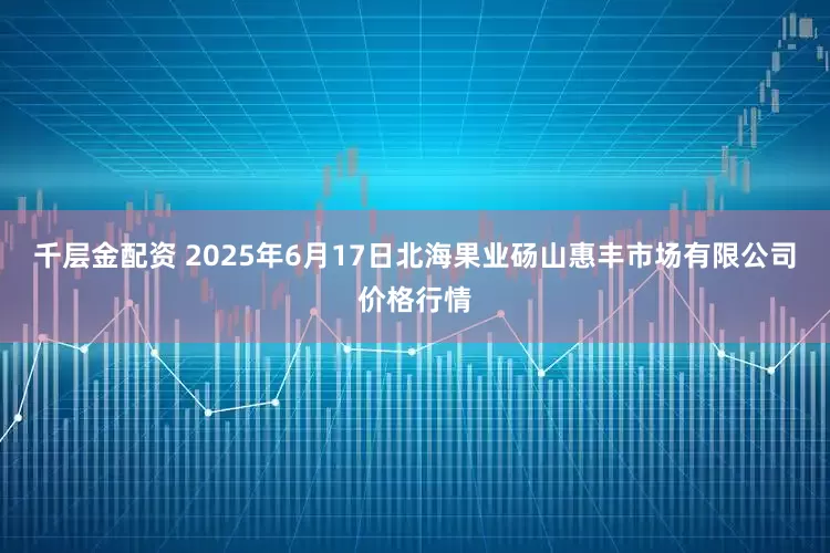 千层金配资 2025年6月17日北海果业砀山惠丰市场有限公司价格行情
