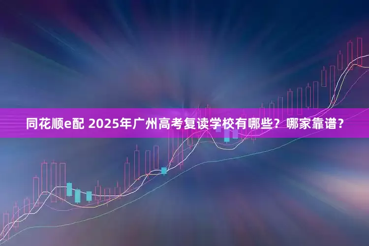 同花顺e配 2025年广州高考复读学校有哪些？哪家靠谱？