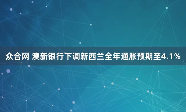 众合网 澳新银行下调新西兰全年通胀预期至4.1%