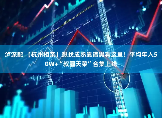 泸深配 【杭州相亲】想找成熟靠谱男看这里！平均年入50W+“叔圈天菜”合集上线